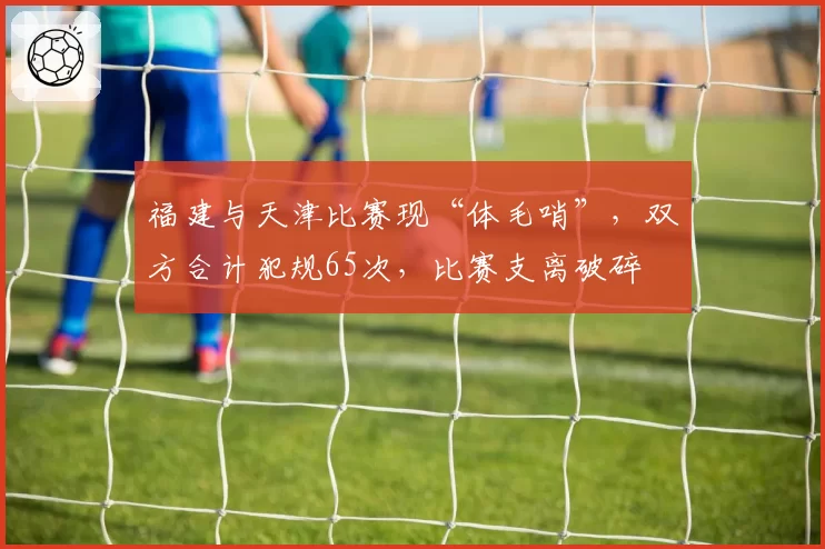 福建与天津比赛现“体毛哨”,双方合计犯规65次,比赛支离破碎