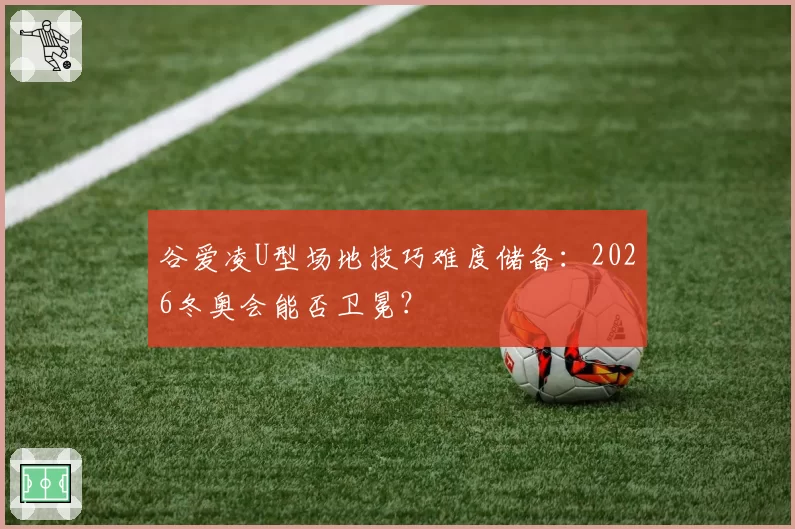 谷爱凌U型场地技巧难度储备:2026冬奥会能否卫冕?