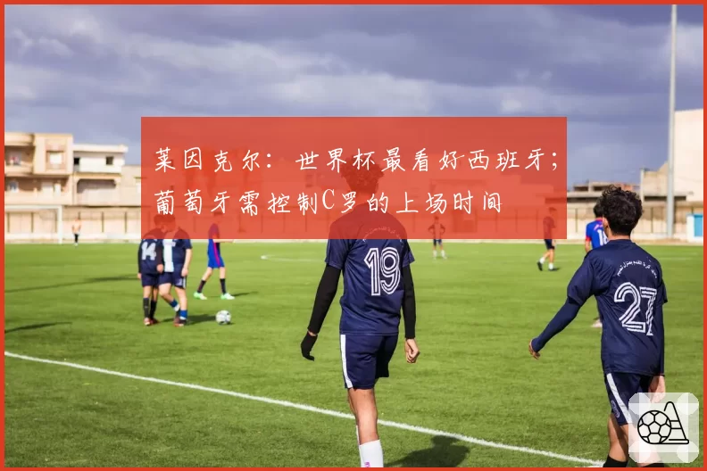 莱因克尔:世界杯最看好西班牙;葡萄牙需控制C罗的上场时间