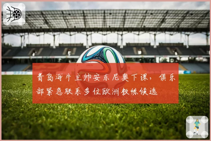 青岛海牛主帅安东尼奥下课,俱乐部紧急联系多位欧洲教练候选