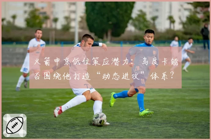 火箭申京低位策应潜力：乌度卡能否围绕他打造“动态进攻”体系？