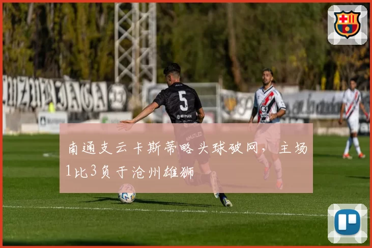 南通支云卡斯蒂略头球破网，主场1比3负于沧州雄狮