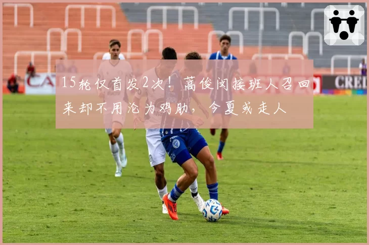 15轮仅首发2次!蒿俊闵接班人召回来却不用沦为鸡肋,今夏或走人