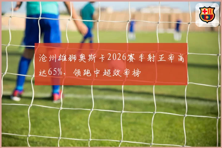 沧州雄狮奥斯卡2026赛季射正率高达65%,领跑中超效率榜