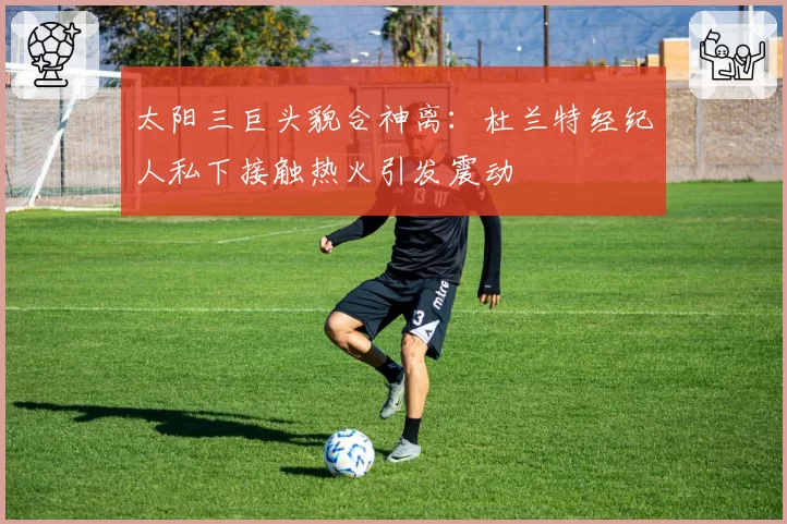 太阳三巨头貌合神离：杜兰特经纪人私下接触热火引发震动