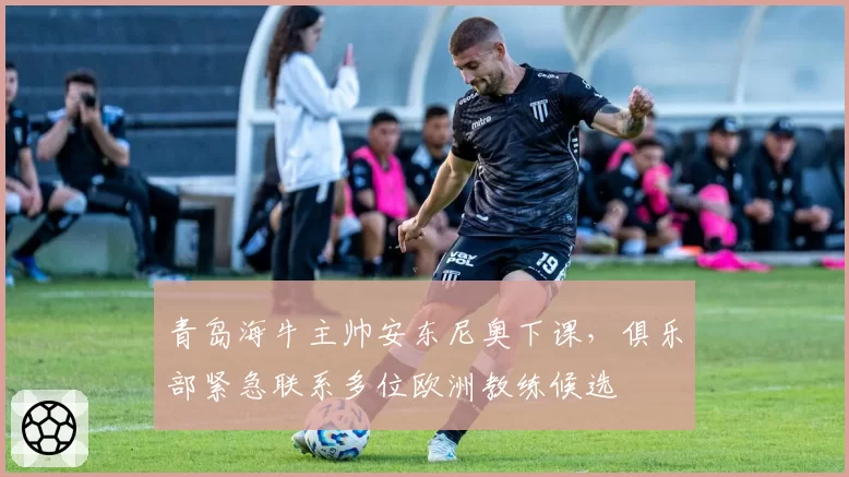 青岛海牛主帅安东尼奥下课,俱乐部紧急联系多位欧洲教练候选
