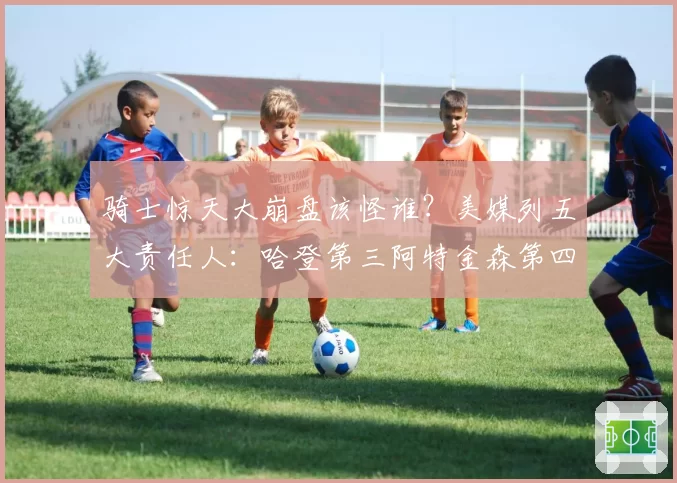 骑士惊天大崩盘该怪谁?美媒列五大责任人:哈登第三阿特金森第四