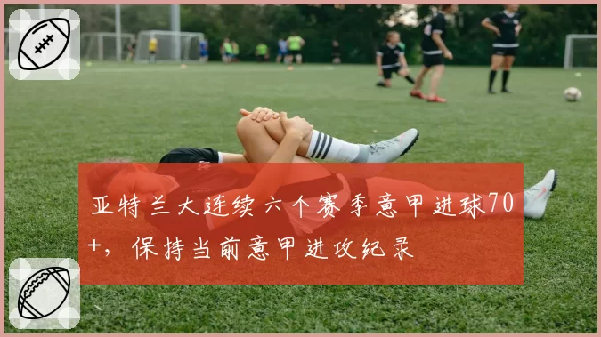 亚特兰大连续六个赛季意甲进球70+，保持当前意甲进攻纪录