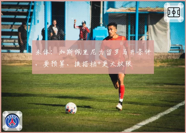 米体：加斯佩里尼为留罗马开条件，要预算、换搭档+更大权限