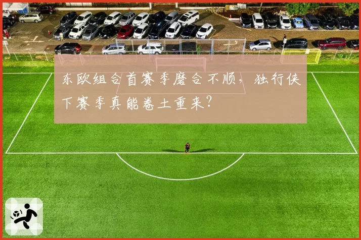 东欧组合首赛季磨合不顺，独行侠下赛季真能卷土重来？