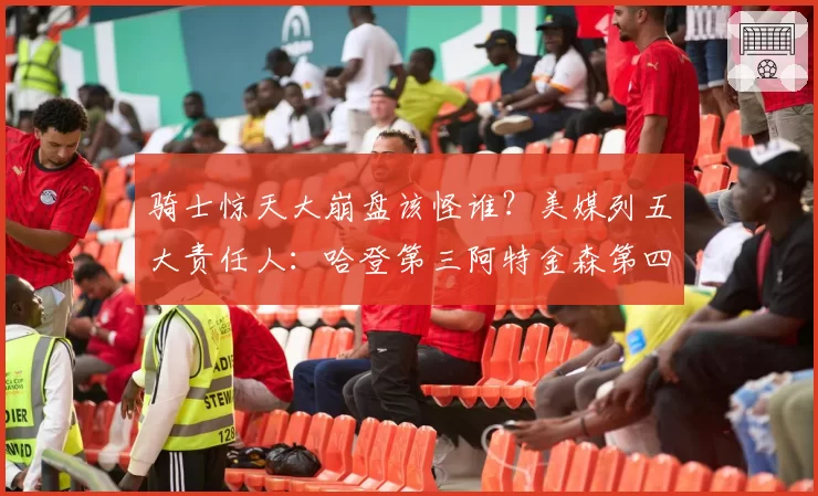 骑士惊天大崩盘该怪谁?美媒列五大责任人:哈登第三阿特金森第四