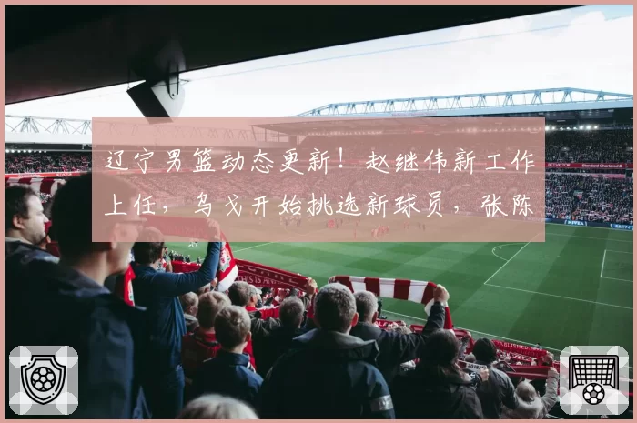 辽宁男篮动态更新！赵继伟新工作上任，乌戈开始挑选新球员，张陈治锋赴美与杨翰森一起特训