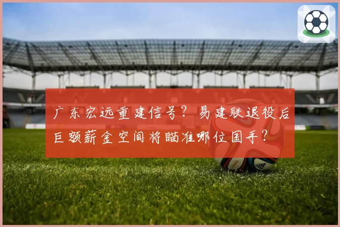 广东宏远重建信号？易建联退役后巨额薪金空间将瞄准哪位国手？