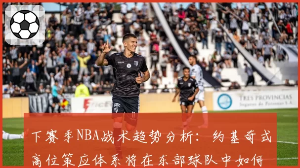 下赛季NBA战术趋势分析:约基奇式高位策应体系将在东部球队中如何本土化演变