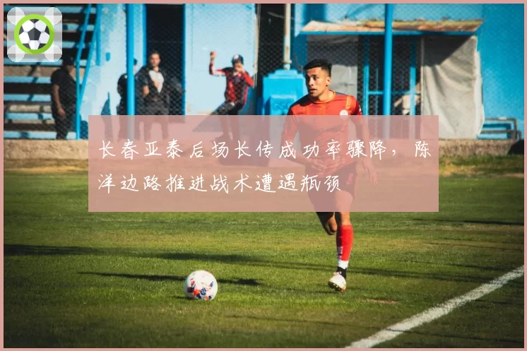 长春亚泰后场长传成功率骤降,陈洋边路推进战术遭遇瓶颈