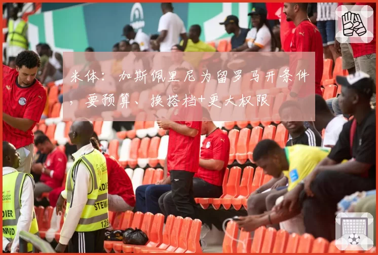 米体：加斯佩里尼为留罗马开条件，要预算、换搭档+更大权限