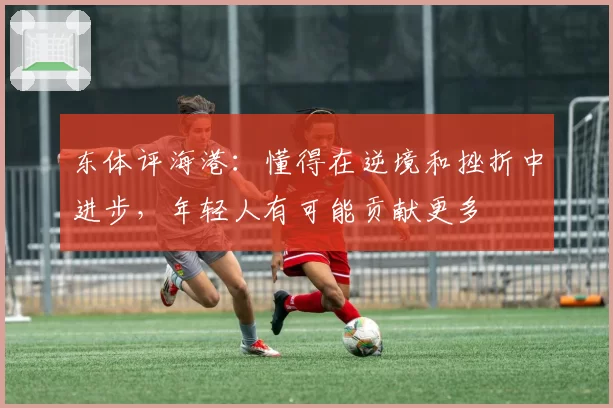 东体评海港：懂得在逆境和挫折中进步，年轻人有可能贡献更多