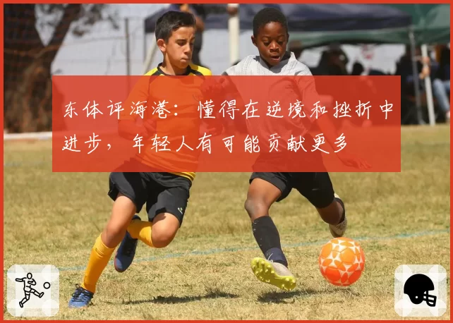 东体评海港：懂得在逆境和挫折中进步，年轻人有可能贡献更多