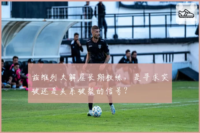 兹维列夫解雇长期教练，是寻求突破还是关系破裂的信号？