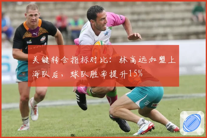 关键转会指标对比：林高远加盟上海队后，球队胜率提升15%