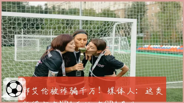 郭艾伦被诈骗千万!媒体人:这类新闻都在NBA看的 在CBA是头一回