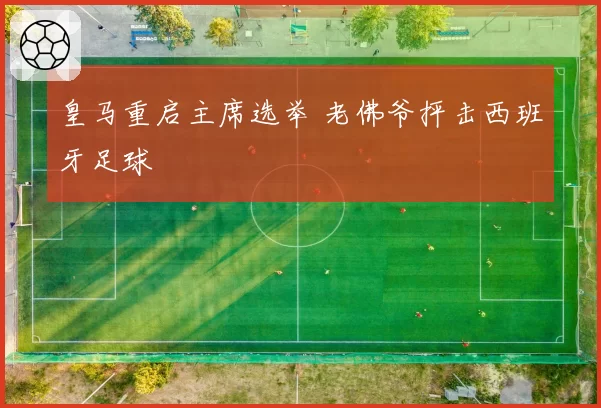 皇马重启主席选举 老佛爷抨击西班牙足球