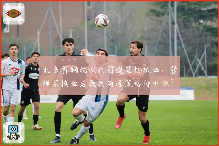北京首钢抗议判罚遭篮协驳回,管理层换血后裁判沟通策略待升级?