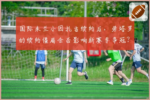 国际米兰小因扎吉续约后，劳塔罗的续约僵局会否影响新赛季争冠？