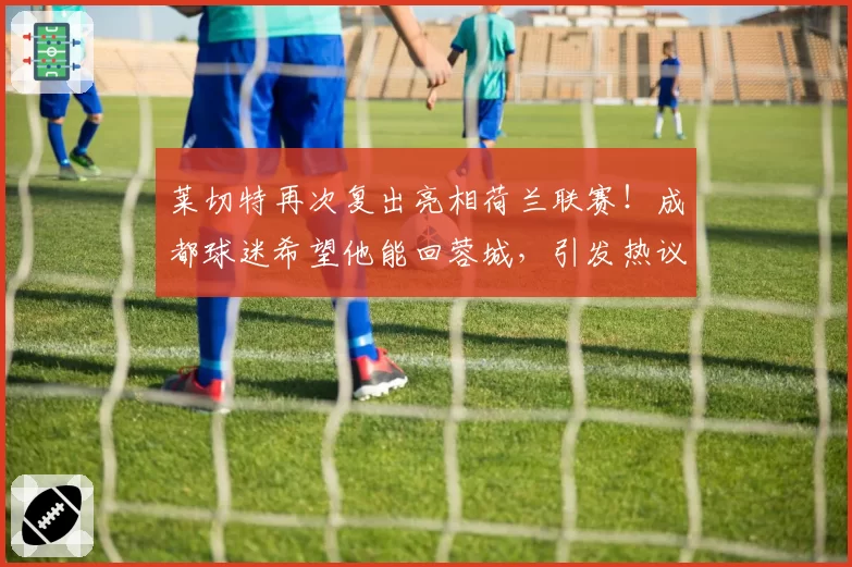 莱切特再次复出亮相荷兰联赛!成都球迷希望他能回蓉城,引发热议
