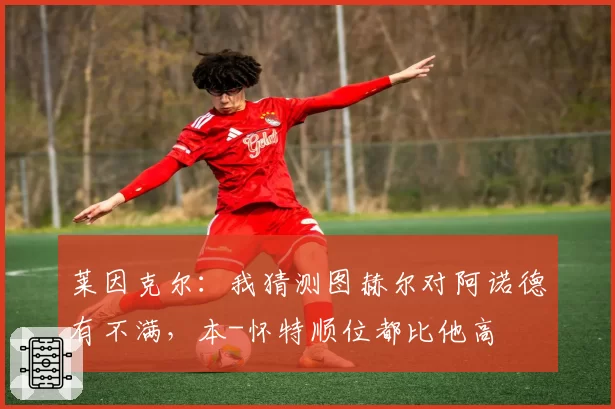 莱因克尔:我猜测图赫尔对阿诺德有不满,本-怀特顺位都比他高