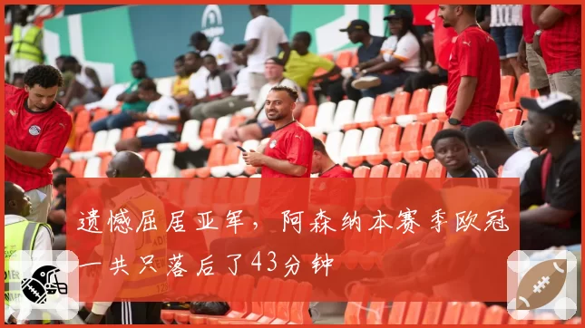 遗憾屈居亚军，阿森纳本赛季欧冠一共只落后了43分钟