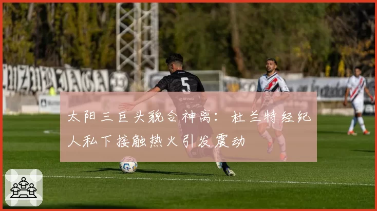 太阳三巨头貌合神离：杜兰特经纪人私下接触热火引发震动