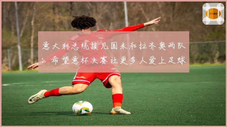 意大利总统接见国米和拉齐奥两队:希望意杯决赛让更多人爱上足球
