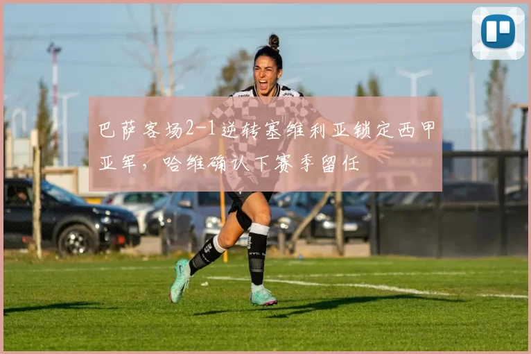 巴萨客场2-1逆转塞维利亚锁定西甲亚军，哈维确认下赛季留任