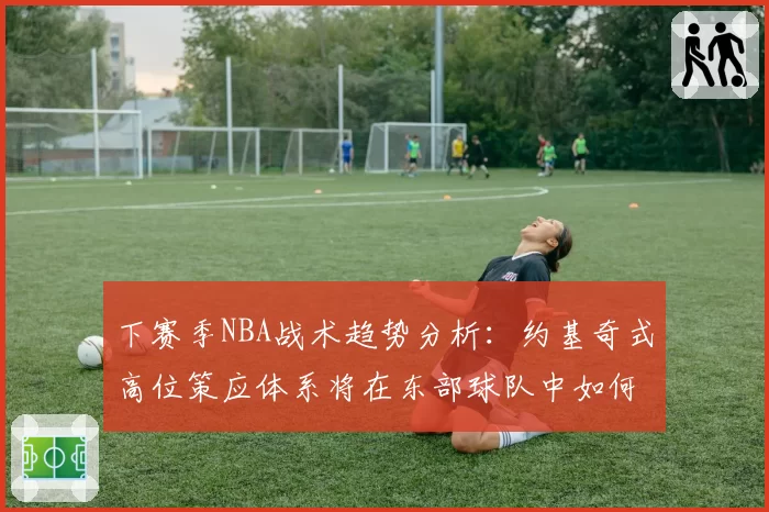 下赛季NBA战术趋势分析:约基奇式高位策应体系将在东部球队中如何本土化演变