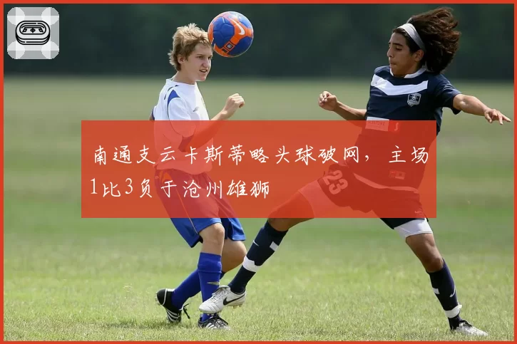 南通支云卡斯蒂略头球破网，主场1比3负于沧州雄狮