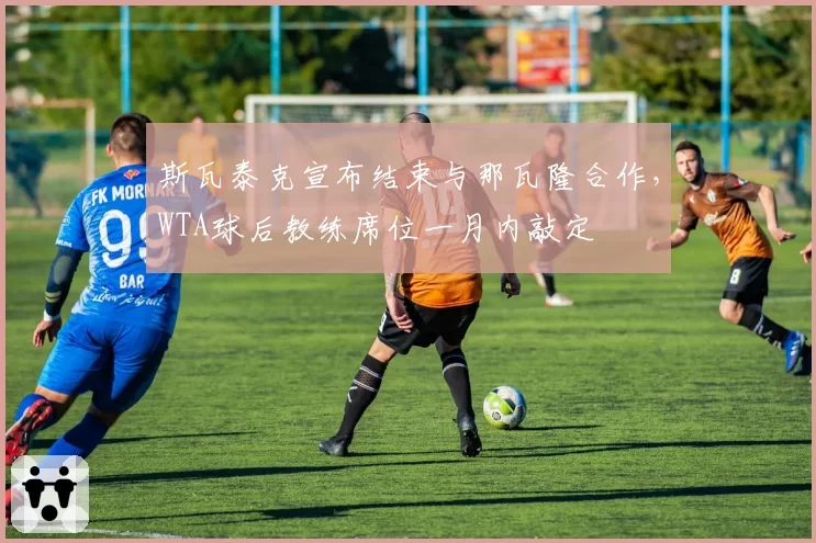 斯瓦泰克宣布结束与那瓦隆合作，WTA球后教练席位一月内敲定