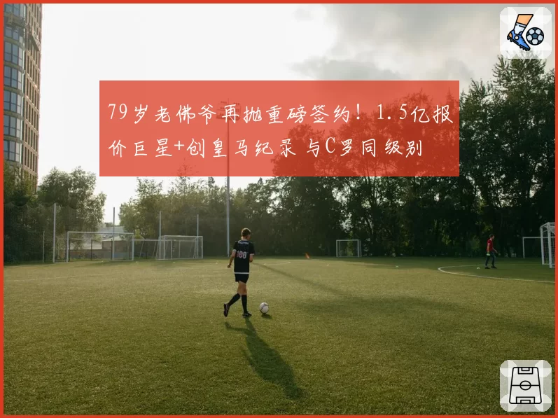 79岁老佛爷再抛重磅签约！1.5亿报价巨星+创皇马纪录 与C罗同级别