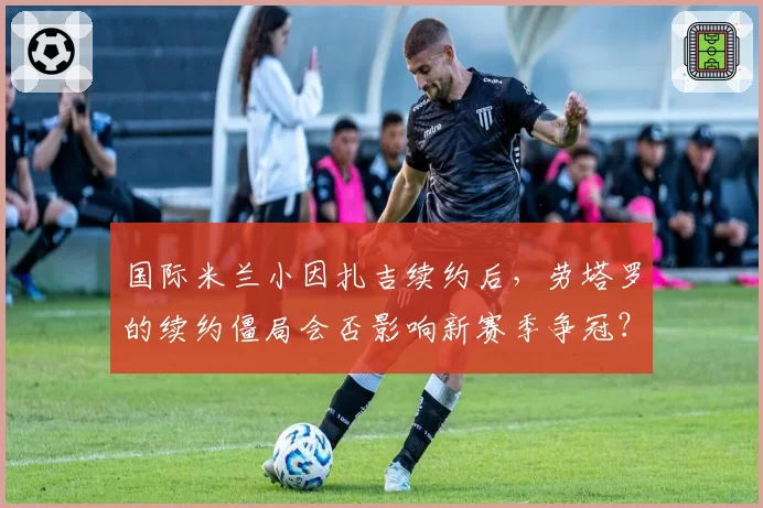 国际米兰小因扎吉续约后，劳塔罗的续约僵局会否影响新赛季争冠？