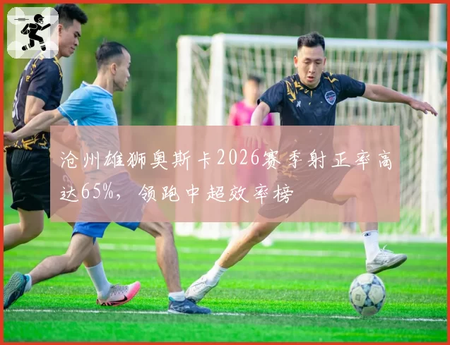 沧州雄狮奥斯卡2026赛季射正率高达65%,领跑中超效率榜